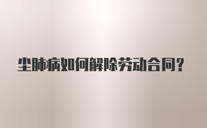 尘肺病如何解除劳动合同？