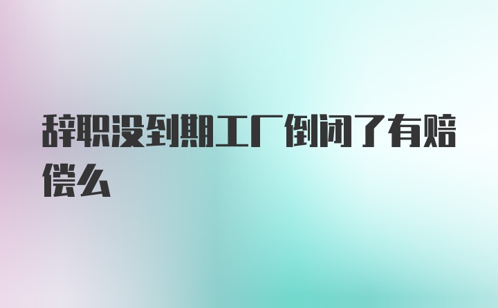 辞职没到期工厂倒闭了有赔偿么