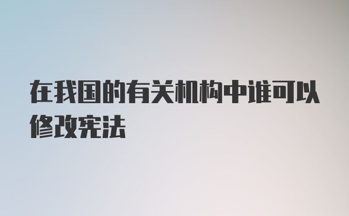 在我国的有关机构中谁可以修改宪法