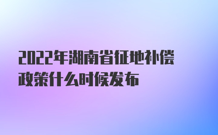 2022年湖南省征地补偿政策什么时候发布