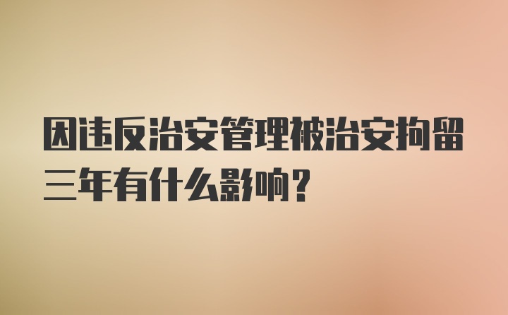 因违反治安管理被治安拘留三年有什么影响？