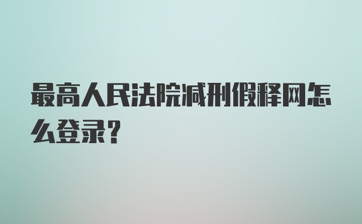 最高人民法院减刑假释网怎么登录?