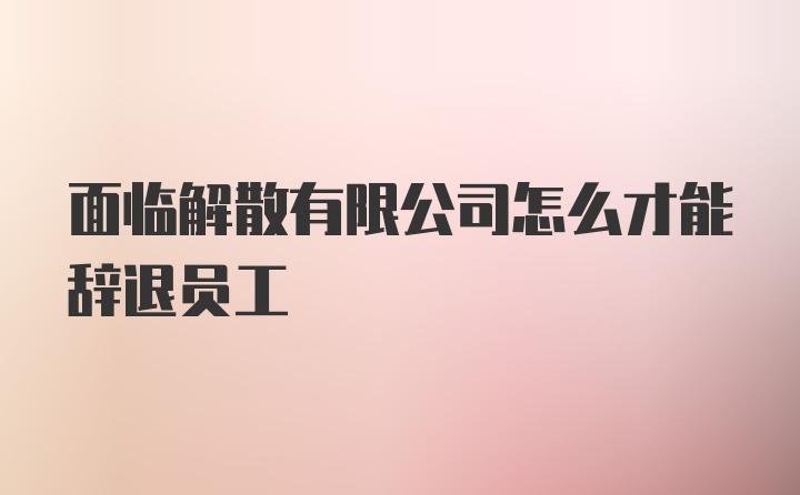 面临解散有限公司怎么才能辞退员工