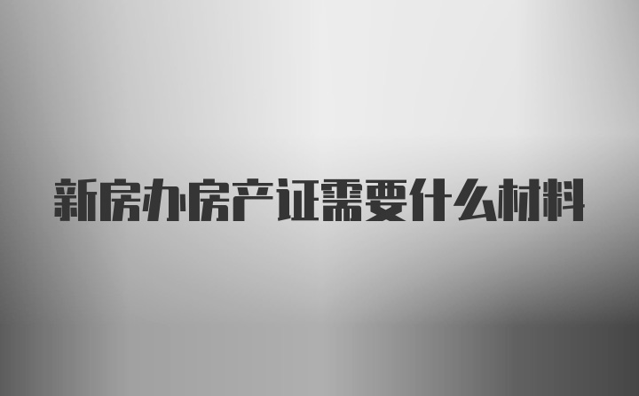 新房办房产证需要什么材料