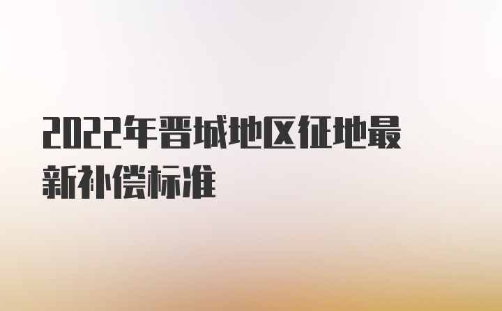 2022年晋城地区征地最新补偿标准