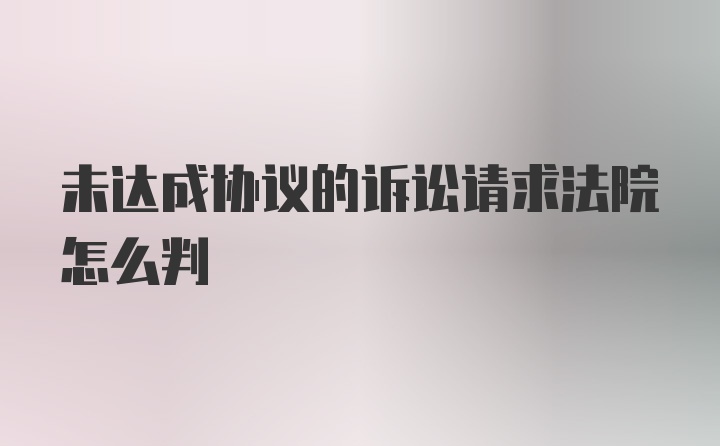 未达成协议的诉讼请求法院怎么判