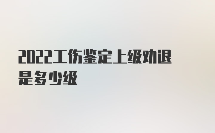 2022工伤鉴定上级劝退是多少级