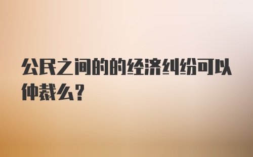 公民之间的的经济纠纷可以仲裁么？