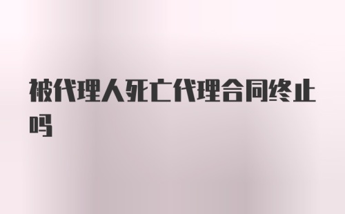 被代理人死亡代理合同终止吗