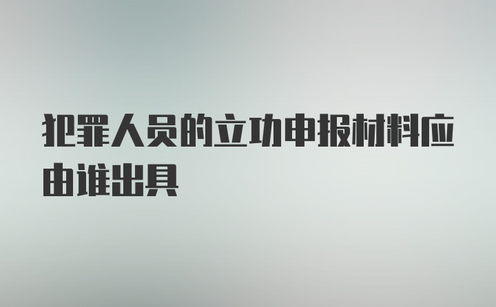 犯罪人员的立功申报材料应由谁出具