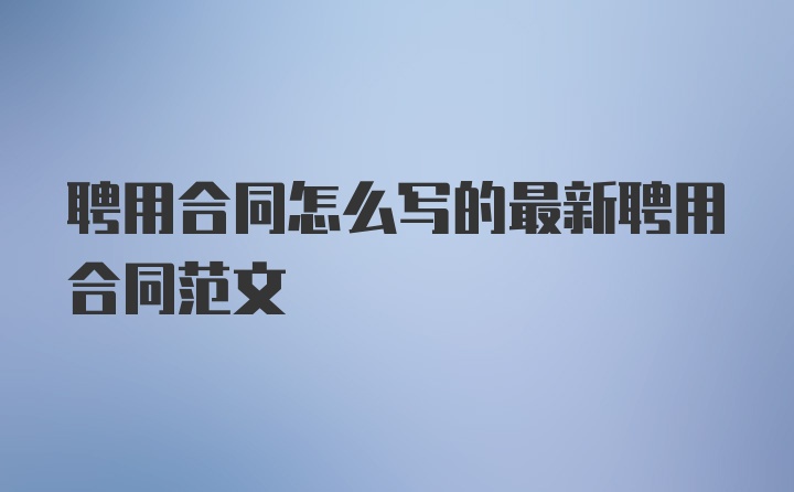 聘用合同怎么写的最新聘用合同范文