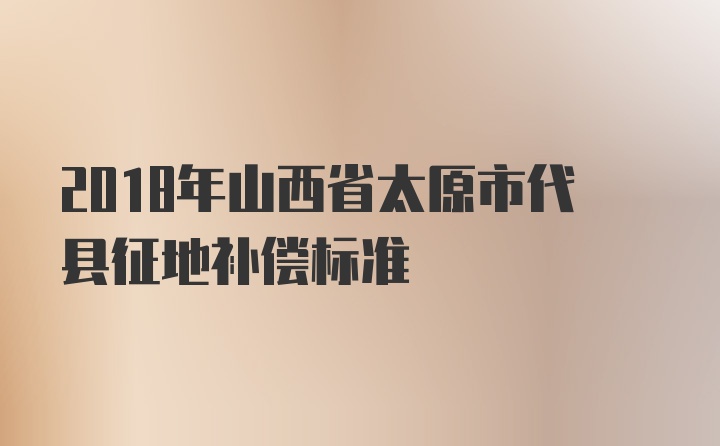 2018年山西省太原市代县征地补偿标准