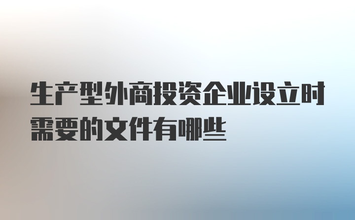 生产型外商投资企业设立时需要的文件有哪些