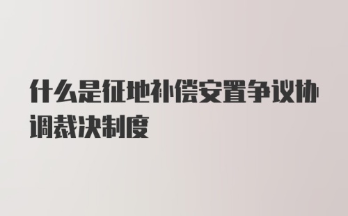 什么是征地补偿安置争议协调裁决制度