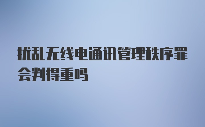 扰乱无线电通讯管理秩序罪会判得重吗