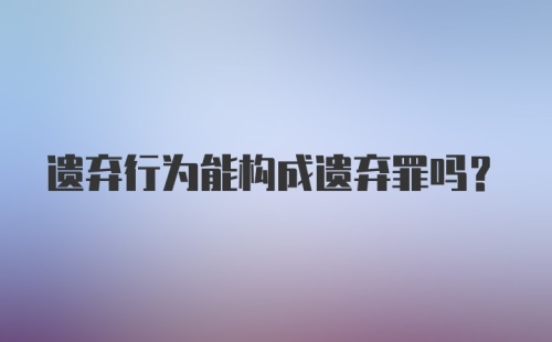 遗弃行为能构成遗弃罪吗？