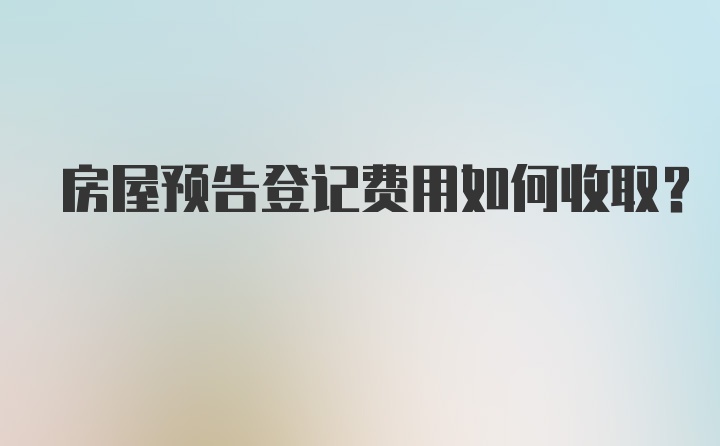 房屋预告登记费用如何收取？