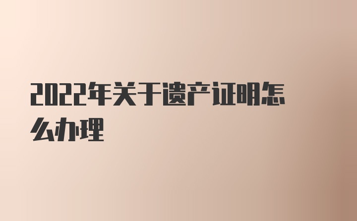 2022年关于遗产证明怎么办理