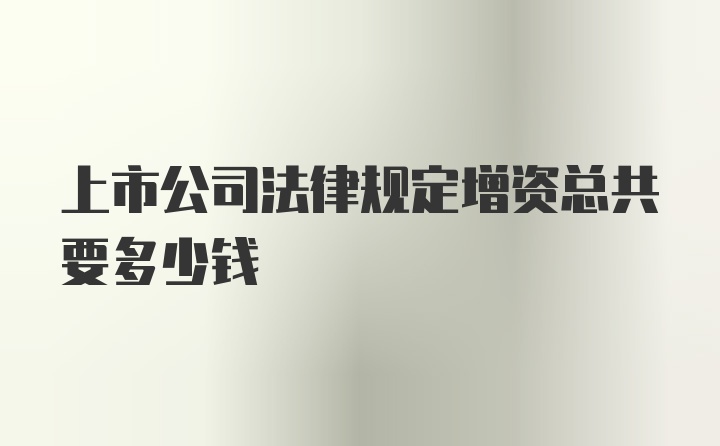 上市公司法律规定增资总共要多少钱