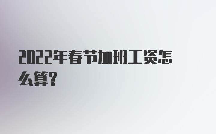 2022年春节加班工资怎么算？