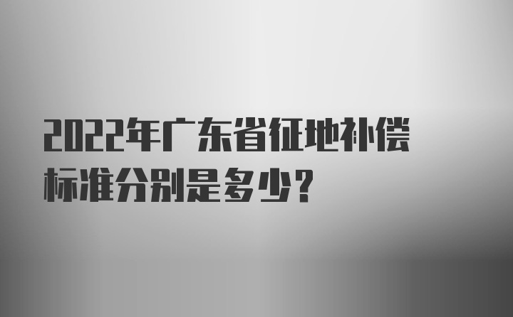 2022年广东省征地补偿标准分别是多少？