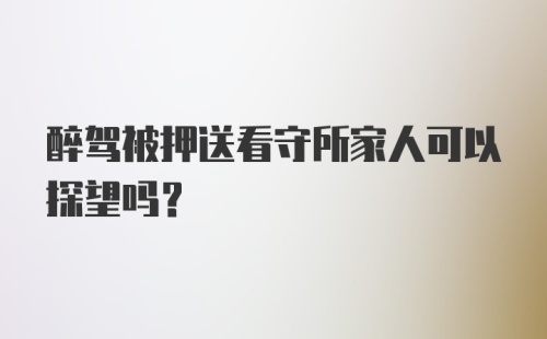 醉驾被押送看守所家人可以探望吗？