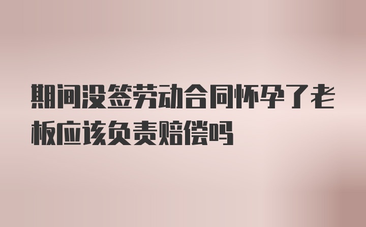 期间没签劳动合同怀孕了老板应该负责赔偿吗