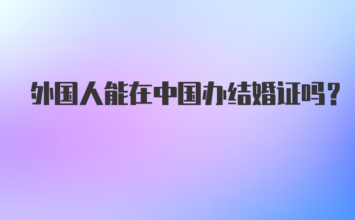 外国人能在中国办结婚证吗？