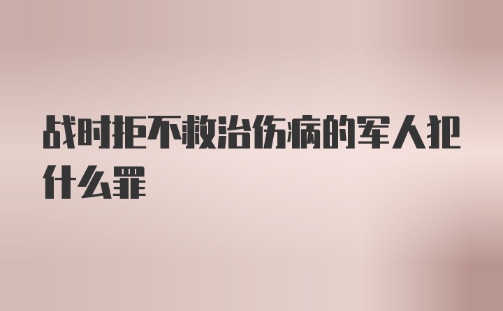 战时拒不救治伤病的军人犯什么罪