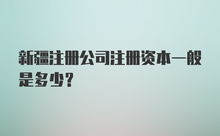 新疆注册公司注册资本一般是多少？