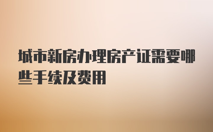 城市新房办理房产证需要哪些手续及费用