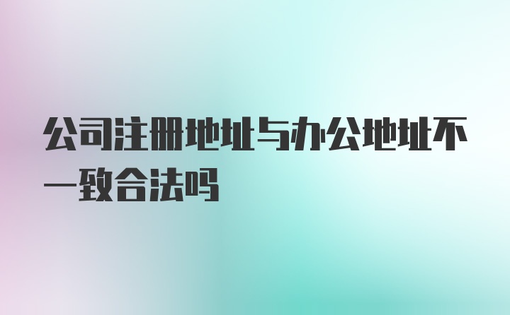 公司注册地址与办公地址不一致合法吗