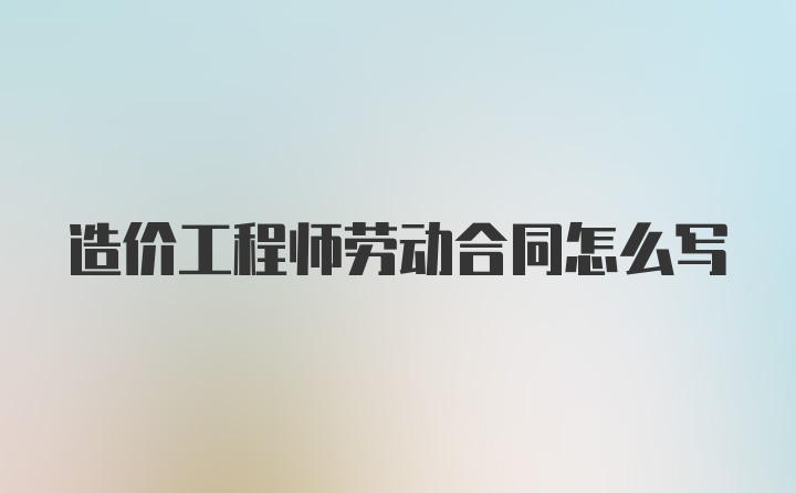 造价工程师劳动合同怎么写