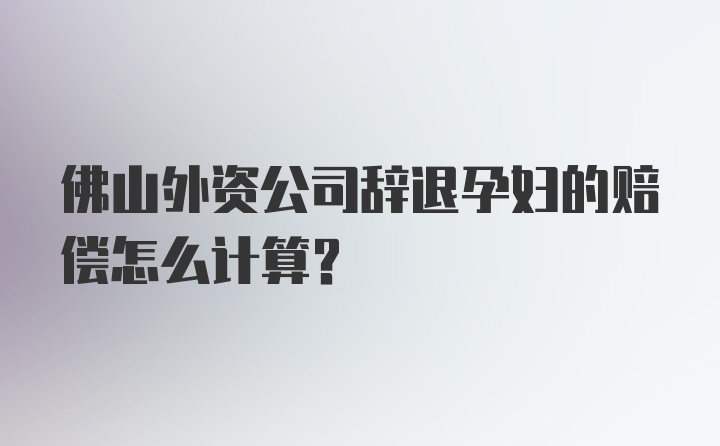 佛山外资公司辞退孕妇的赔偿怎么计算?