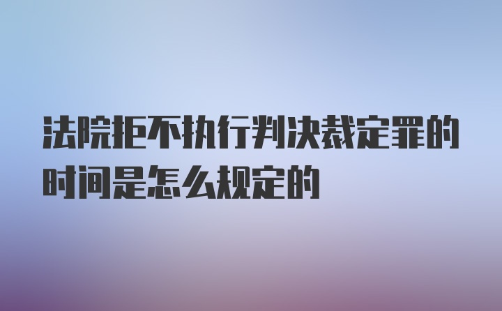 法院拒不执行判决裁定罪的时间是怎么规定的