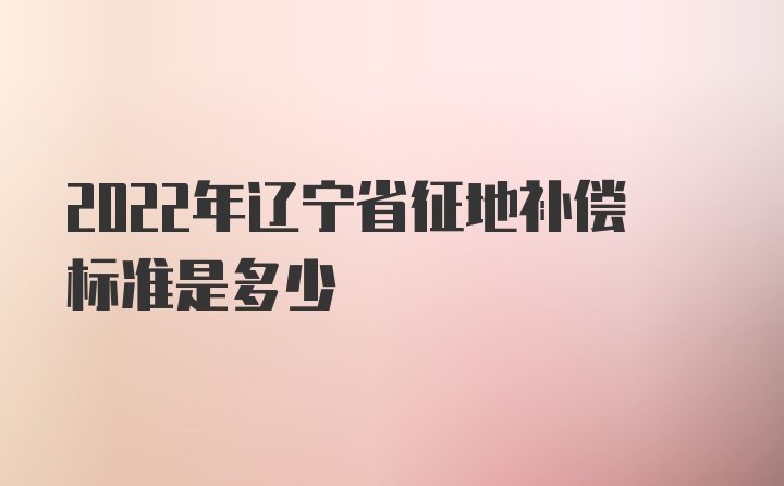 2022年辽宁省征地补偿标准是多少