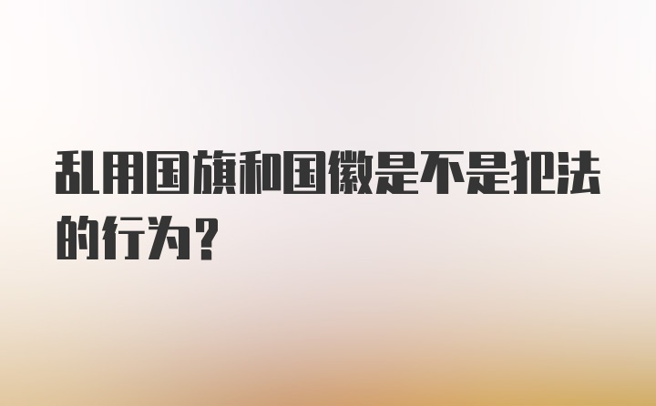 乱用国旗和国徽是不是犯法的行为?