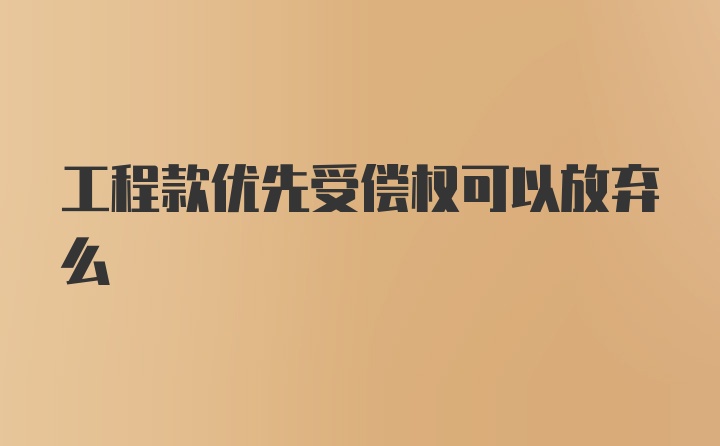 工程款优先受偿权可以放弃么