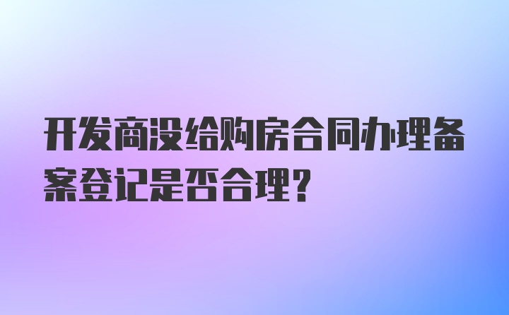 开发商没给购房合同办理备案登记是否合理？