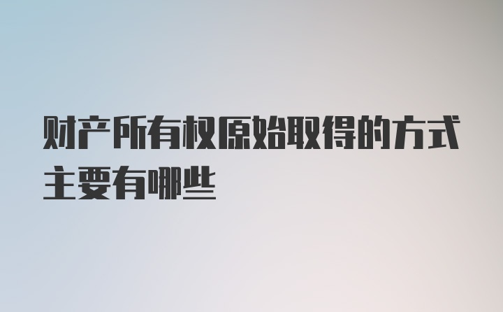 财产所有权原始取得的方式主要有哪些