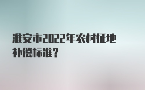 淮安市2022年农村征地补偿标准？