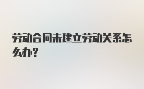 劳动合同未建立劳动关系怎么办？