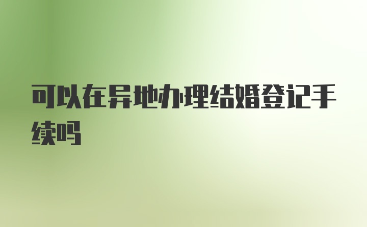 可以在异地办理结婚登记手续吗