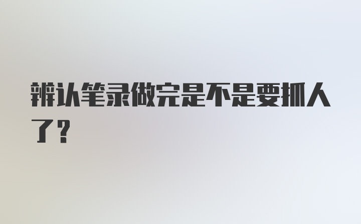 辨认笔录做完是不是要抓人了？