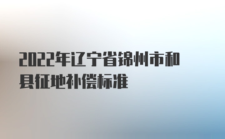 2022年辽宁省锦州市和县征地补偿标准
