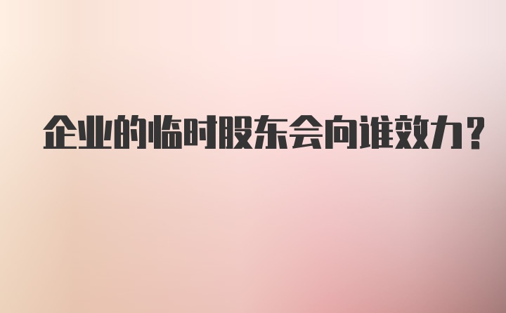 企业的临时股东会向谁效力?