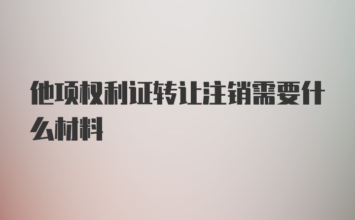 他项权利证转让注销需要什么材料