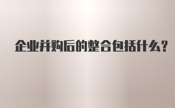 企业并购后的整合包括什么?