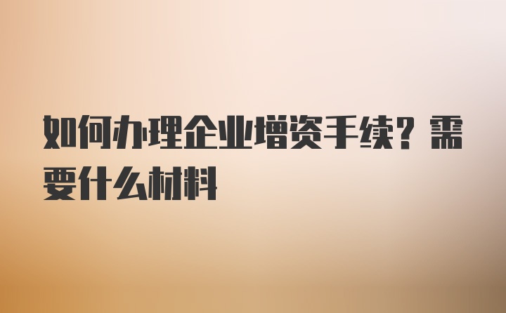 如何办理企业增资手续？需要什么材料