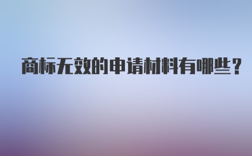 商标无效的申请材料有哪些？